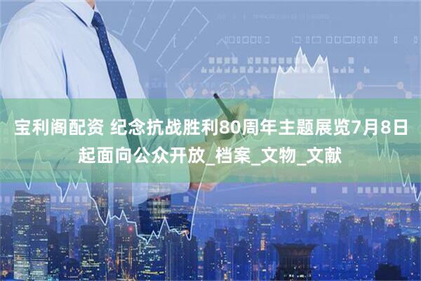 宝利阁配资 纪念抗战胜利80周年主题展览7月8日起面向公众开放_档案_文物_文献