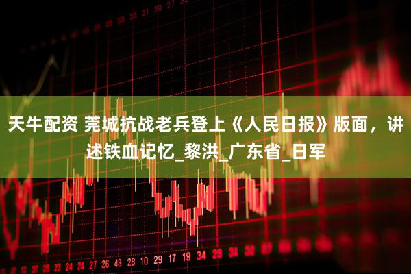 天牛配资 莞城抗战老兵登上《人民日报》版面，讲述铁血记忆_黎洪_广东省_日军