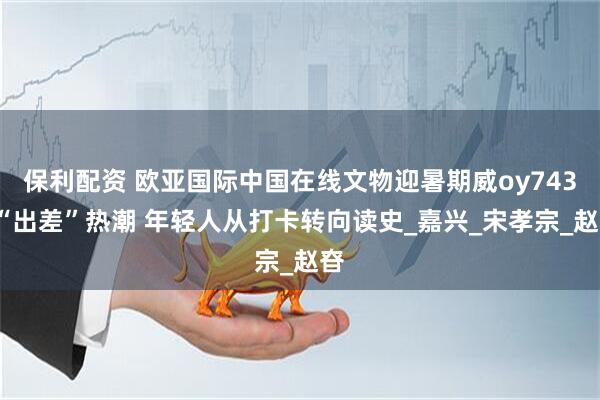 保利配资 欧亚国际中国在线文物迎暑期威oy7433“出差”热潮 年轻人从打卡转向读史_嘉兴_宋孝宗_赵昚