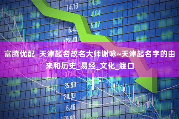 富腾优配  天津起名改名大师谢咏~天津起名字的由来和历史_易经_文化_渡口