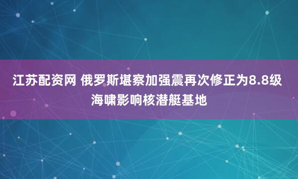 江苏配资网 俄罗斯堪察加强震再次修正为8.8级 海啸影响核潜艇基地