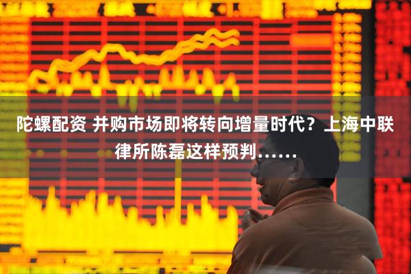 陀螺配资 并购市场即将转向增量时代？上海中联律所陈磊这样预判……