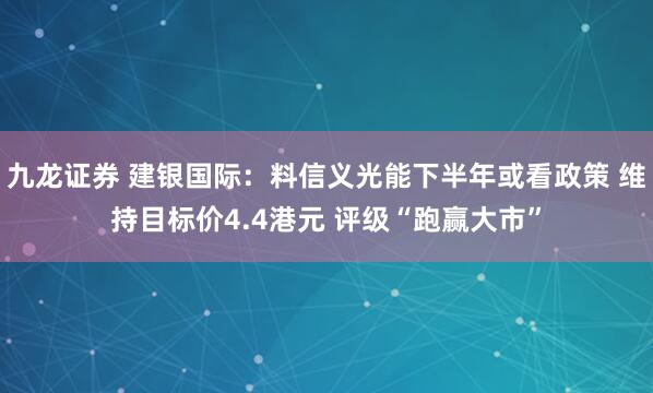 九龙证券 建银国际：料信义光能下半年或看政策 维持目标价4.4港元 评级“跑赢大市”