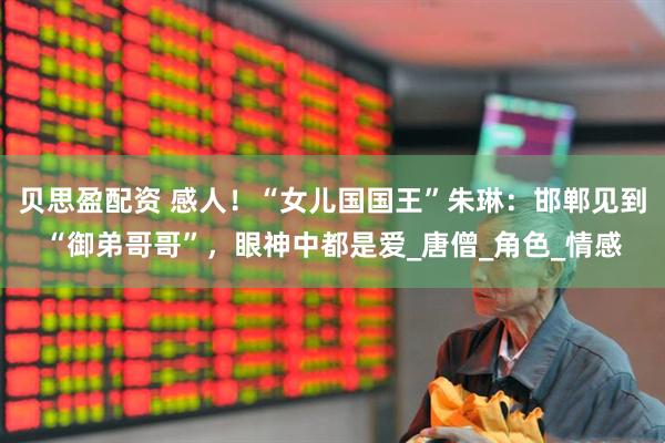 贝思盈配资 感人！“女儿国国王”朱琳：邯郸见到“御弟哥哥”，眼神中都是爱_唐僧_角色_情感