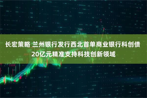 长宏策略 兰州银行发行西北首单商业银行科创债 20亿元精准支持科技创新领域