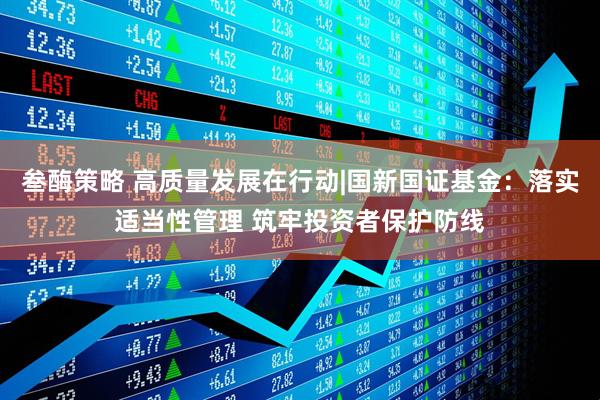叁酶策略 高质量发展在行动|国新国证基金：落实适当性管理 筑牢投资者保护防线