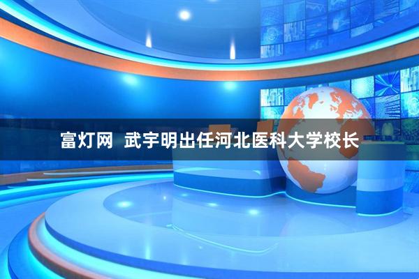 富灯网  武宇明出任河北医科大学校长