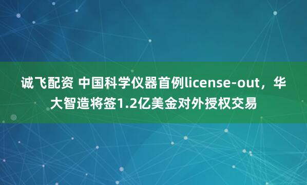 诚飞配资 中国科学仪器首例license-out，华大智造将签1.2亿美金对外授权交易