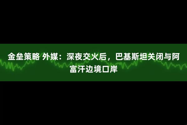 金垒策略 外媒：深夜交火后，巴基斯坦关闭与阿富汗边境口岸