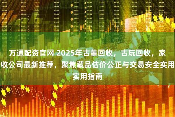 万通配资官网 2025年古董回收，古玩回收，家具回收公司最新推荐，聚焦藏品估价公正与交易安全实用指南