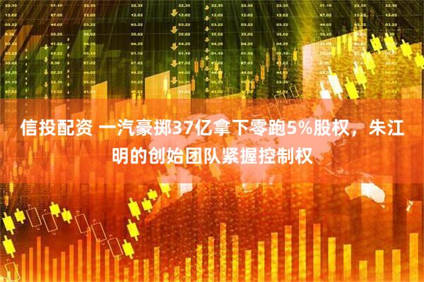 信投配资 一汽豪掷37亿拿下零跑5%股权，朱江明的创始团队紧握控制权
