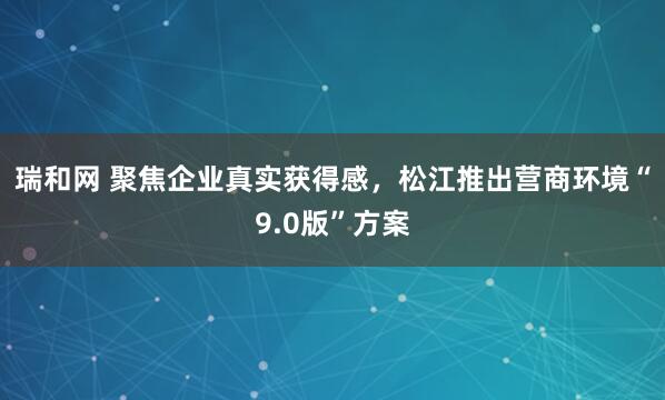 瑞和网 聚焦企业真实获得感，松江推出营商环境“9.0版”方案