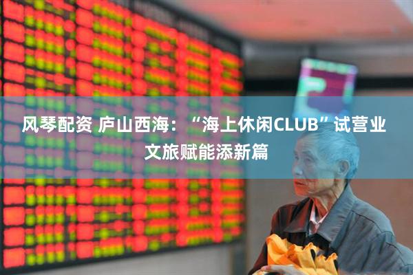 风琴配资 庐山西海：“海上休闲CLUB”试营业 文旅赋能添新篇
