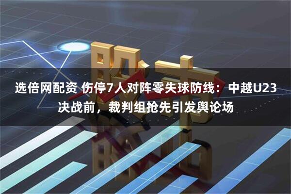 选倍网配资 伤停7人对阵零失球防线：中越U23决战前，裁判组抢先引发舆论场