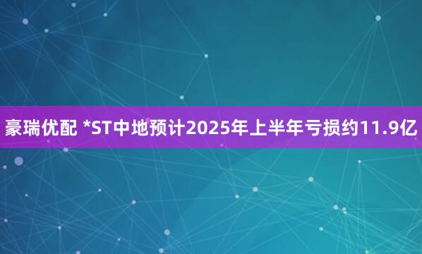 豪瑞优配 *ST中地预计2025年上半年亏损约11.9亿