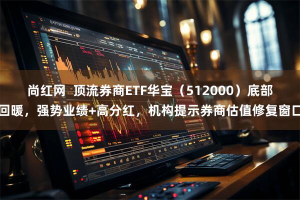 尚红网  顶流券商ETF华宝（512000）底部回暖，强势业绩+高分红，机构提示券商估值修复窗口