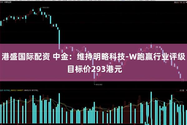 港盛国际配资 中金：维持明略科技-W跑赢行业评级 目标价293港元