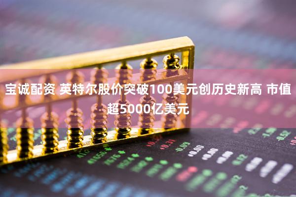 宝诚配资 英特尔股价突破100美元创历史新高 市值超5000亿美元